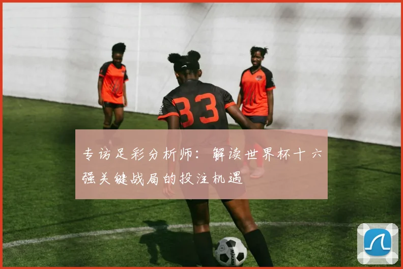 专访足彩分析师:解读世界杯十六强关键战局的投注机遇