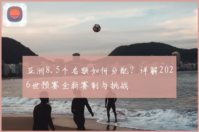 亚洲8.5个名额如何分配?详解2026世预赛全新赛制与挑战