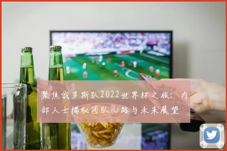 聚焦俄罗斯队2022世界杯之旅:内部人士揭秘团队心路与未来展望