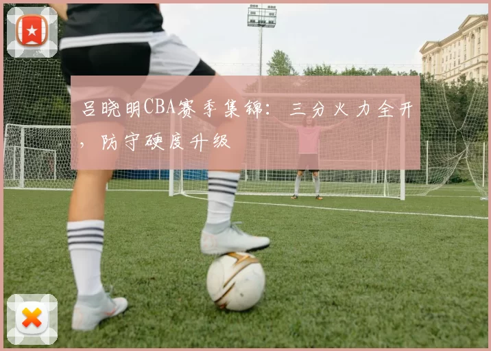 吕晓明CBA赛季集锦：三分火力全开，防守硬度升级