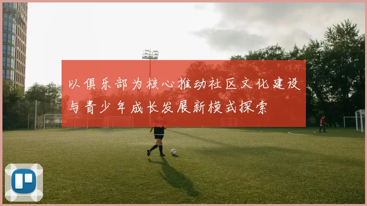 以俱乐部为核心推动社区文化建设与青少年成长发展新模式探索
