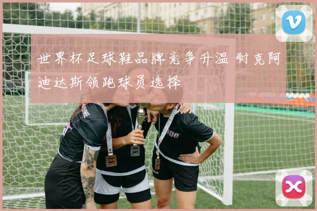 世界杯足球鞋品牌竞争升温 耐克阿迪达斯领跑球员选择