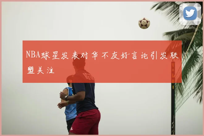 NBA球星发表对华不友好言论引发联盟关注