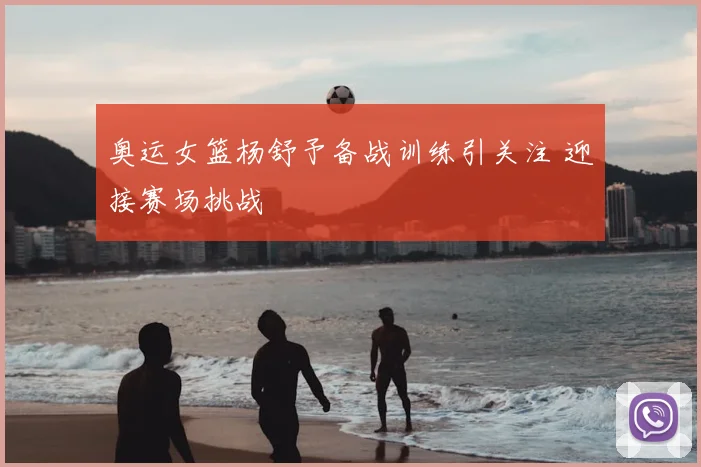 奥运女篮杨舒予备战训练引关注 迎接赛场挑战