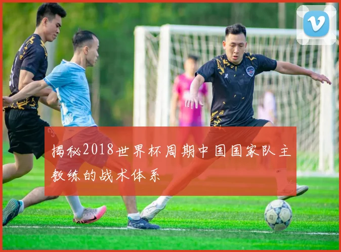 揭秘2018世界杯周期中国国家队主教练的战术体系