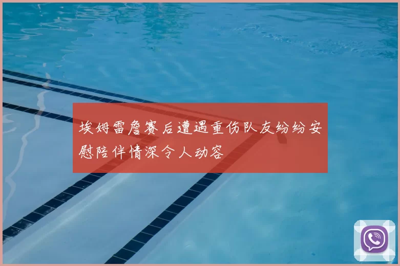 埃姆雷詹赛后遭遇重伤队友纷纷安慰陪伴情深令人动容