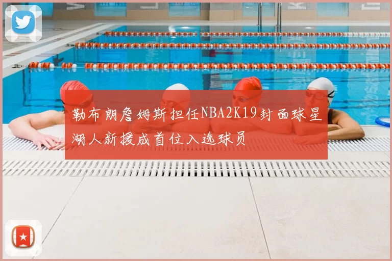 勒布朗詹姆斯担任NBA2K19封面球星湖人新援成首位入选球员