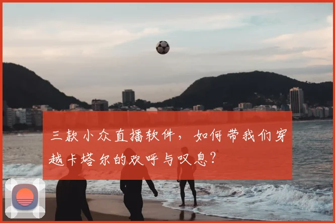 三款小众直播软件,如何带我们穿越卡塔尔的欢呼与叹息?