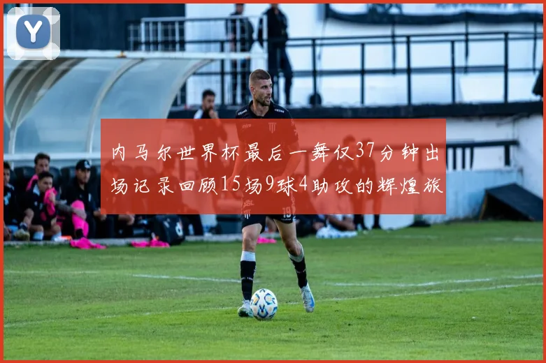 内马尔世界杯最后一舞仅37分钟出场记录回顾15场9球4助攻的辉煌旅程