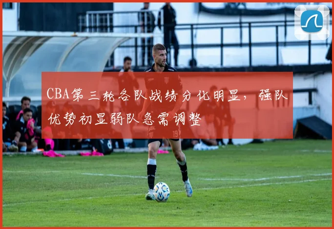 CBA第三轮各队战绩分化明显，强队优势初显弱队急需调整
