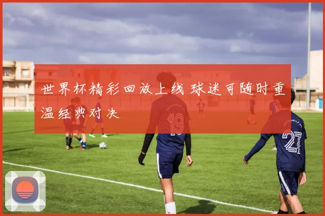 世界杯精彩回放上线 球迷可随时重温经典对决