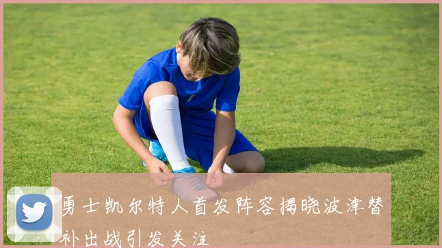 勇士凯尔特人首发阵容揭晓波津替补出战引发关注