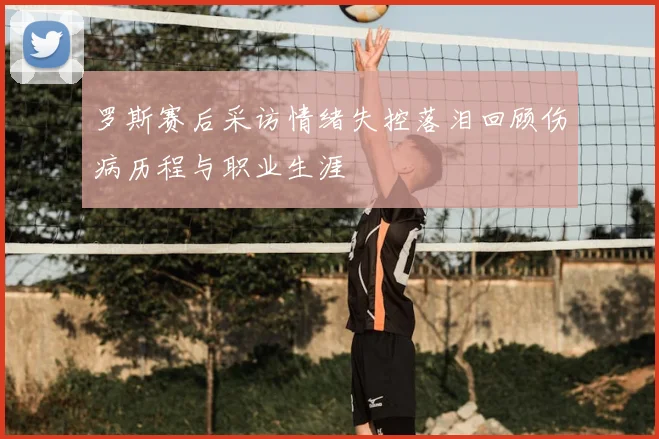 罗斯赛后采访情绪失控落泪回顾伤病历程与职业生涯