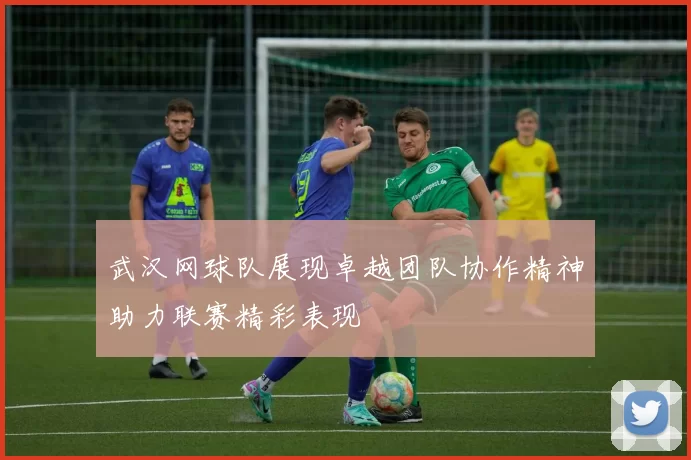 武汉网球队展现卓越团队协作精神助力联赛精彩表现