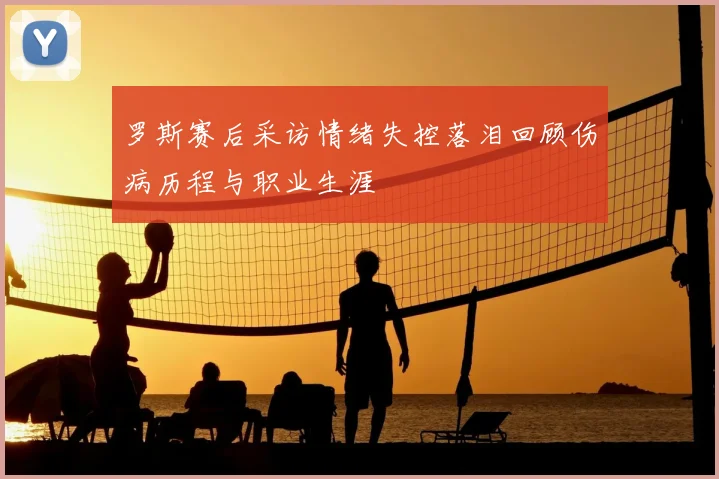 罗斯赛后采访情绪失控落泪回顾伤病历程与职业生涯