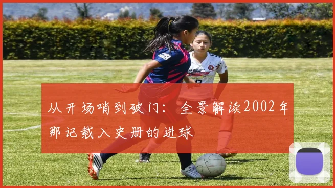 从开场哨到破门:全景解读2002年那记载入史册的进球