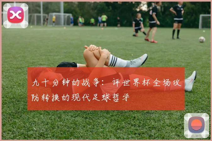 九十分钟的战争:评世界杯全场攻防转换的现代足球哲学