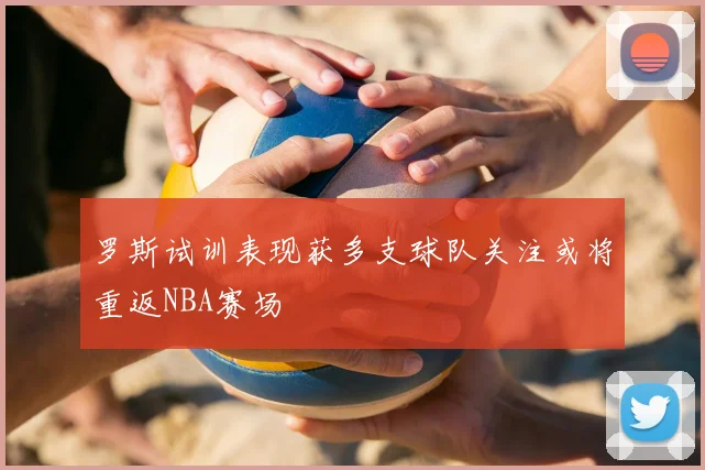 罗斯试训表现获多支球队关注或将重返NBA赛场