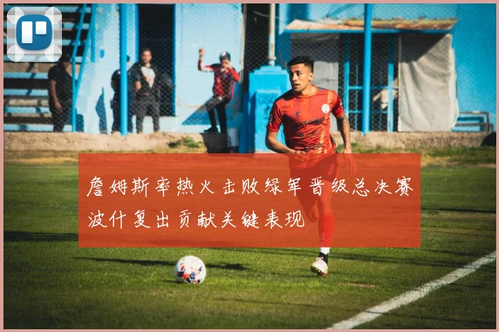 詹姆斯率热火击败绿军晋级总决赛波什复出贡献关键表现