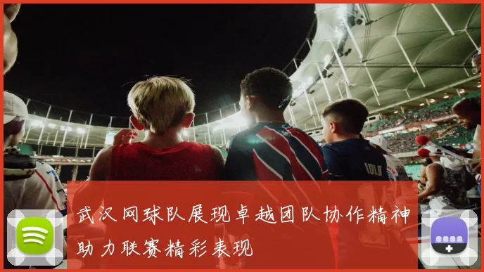 武汉网球队展现卓越团队协作精神助力联赛精彩表现