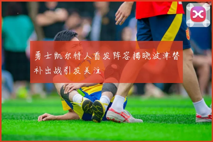勇士凯尔特人首发阵容揭晓波津替补出战引发关注