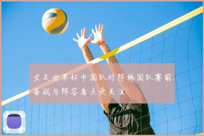 女足世界杯中国队对阵韩国队赛前备战与阵容看点受关注