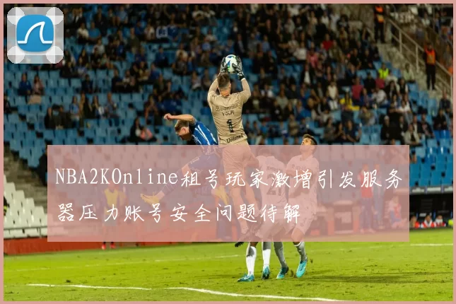 NBA2KOnline租号玩家激增引发服务器压力账号安全问题待解