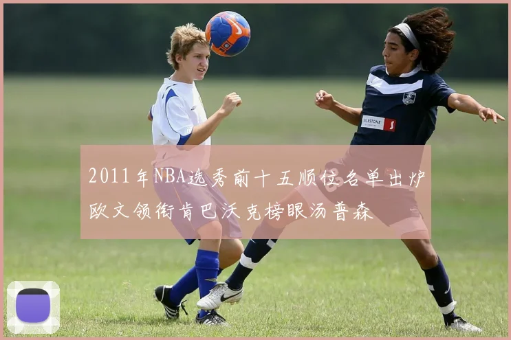 2011年NBA选秀前十五顺位名单出炉欧文领衔肯巴沃克榜眼汤普森