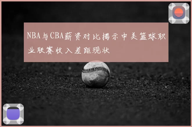 NBA与CBA薪资对比揭示中美篮球职业联赛收入差距现状