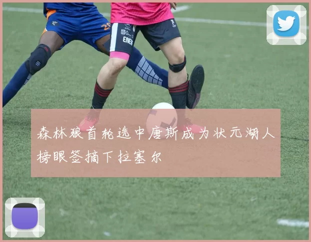 森林狼首轮选中唐斯成为状元湖人榜眼签摘下拉塞尔