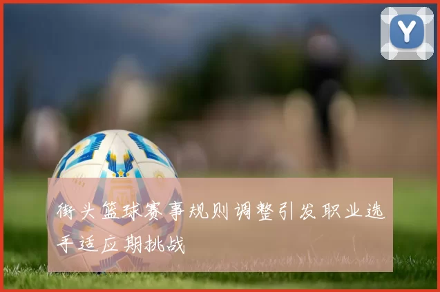 街头篮球赛事规则调整引发职业选手适应期挑战