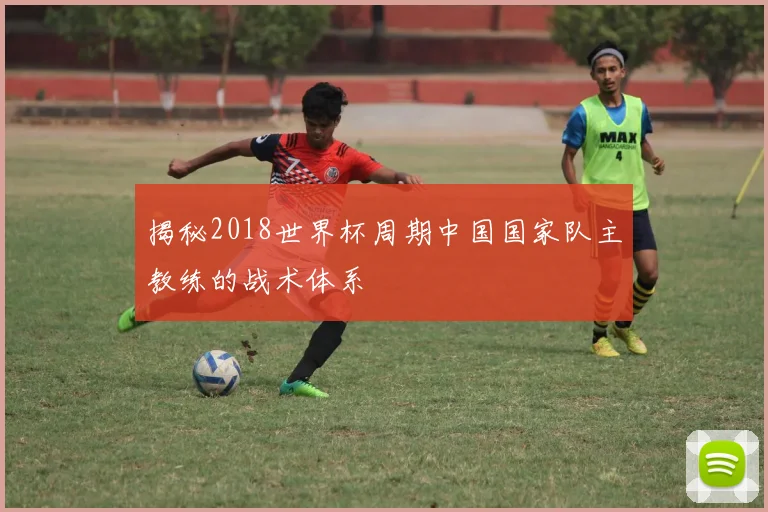 揭秘2018世界杯周期中国国家队主教练的战术体系