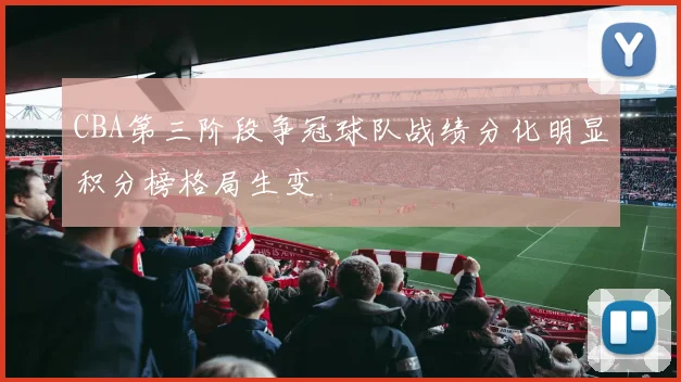 CBA第三阶段争冠球队战绩分化明显积分榜格局生变