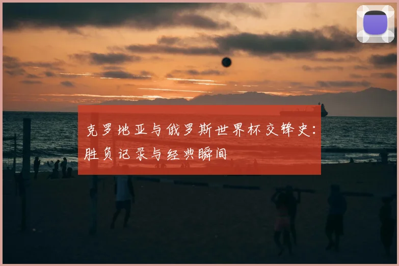 克罗地亚与俄罗斯世界杯交锋史:胜负记录与经典瞬间