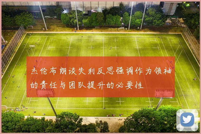 杰伦布朗谈失利反思强调作为领袖的责任与团队提升的必要性