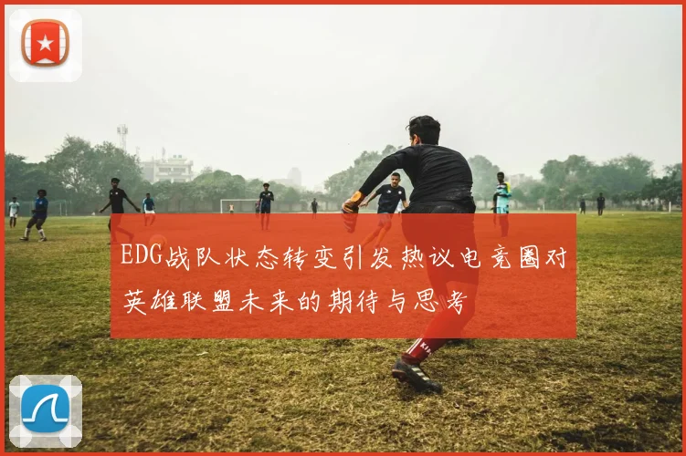 EDG战队状态转变引发热议电竞圈对英雄联盟未来的期待与思考