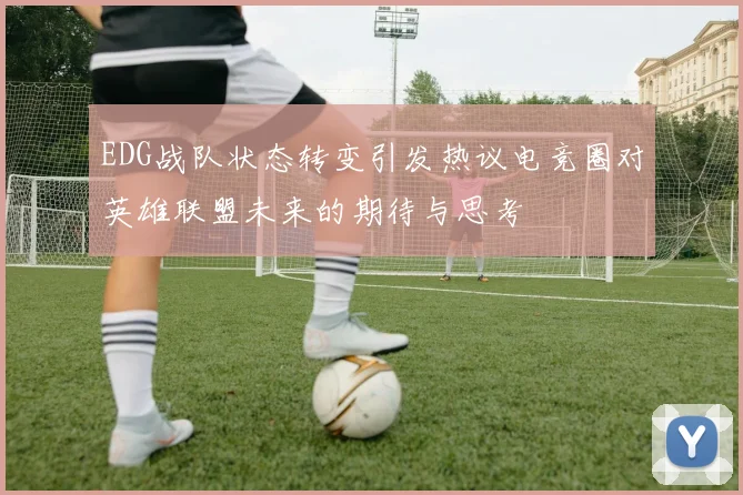 EDG战队状态转变引发热议电竞圈对英雄联盟未来的期待与思考