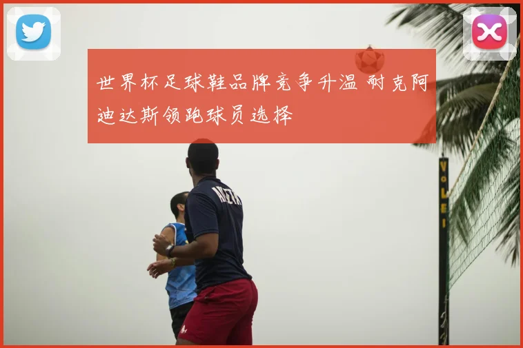 世界杯足球鞋品牌竞争升温 耐克阿迪达斯领跑球员选择