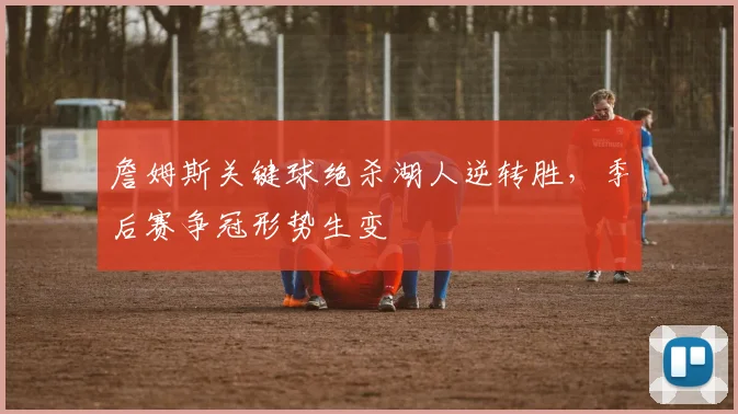 詹姆斯关键球绝杀湖人逆转胜,季后赛争冠形势生变