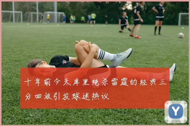 十年前今天库里绝杀雷霆的经典三分回放引发球迷热议