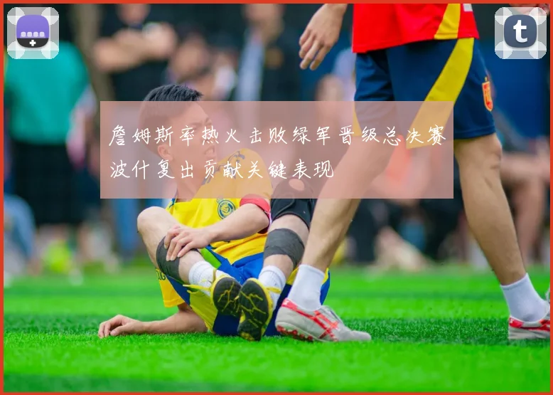 詹姆斯率热火击败绿军晋级总决赛波什复出贡献关键表现