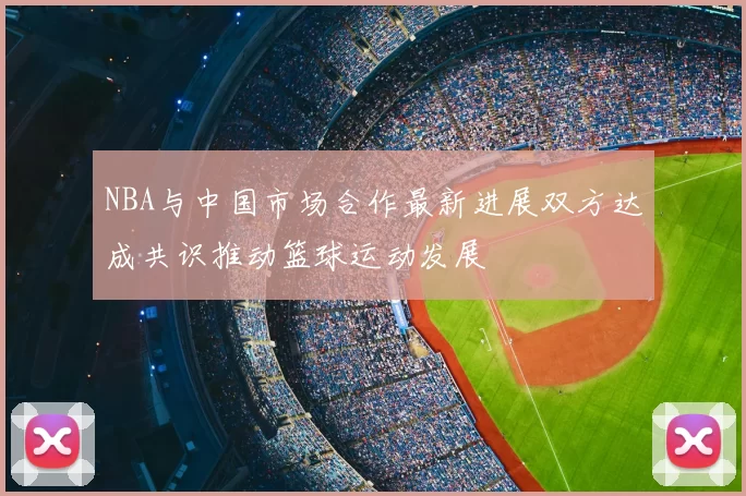 NBA与中国市场合作最新进展双方达成共识推动篮球运动发展