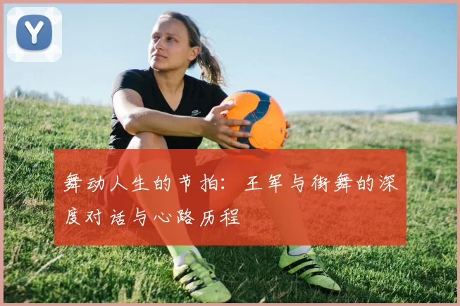 舞动人生的节拍:王军与街舞的深度对话与心路历程