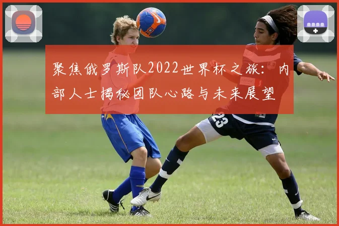 聚焦俄罗斯队2022世界杯之旅:内部人士揭秘团队心路与未来展望