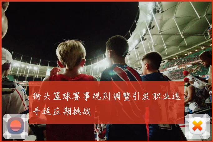 街头篮球赛事规则调整引发职业选手适应期挑战