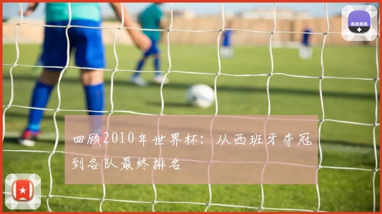 回顾2010年世界杯:从西班牙夺冠到各队最终排名