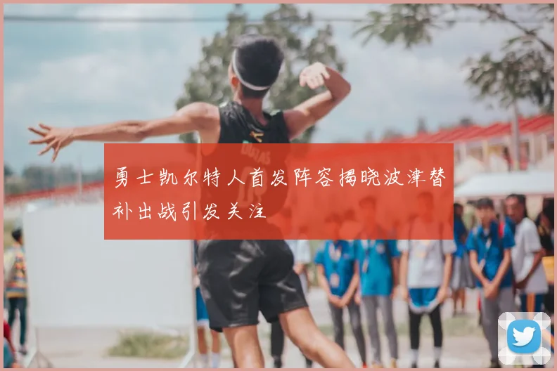 勇士凯尔特人首发阵容揭晓波津替补出战引发关注