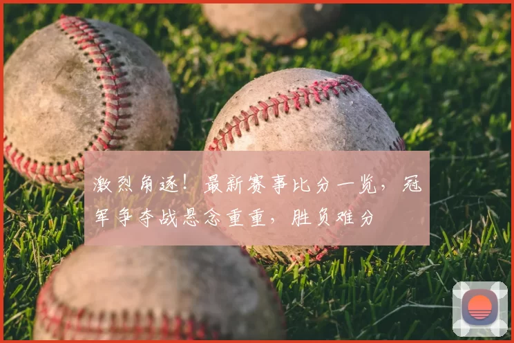 激烈角逐！最新赛事比分一览，冠军争夺战悬念重重，胜负难分