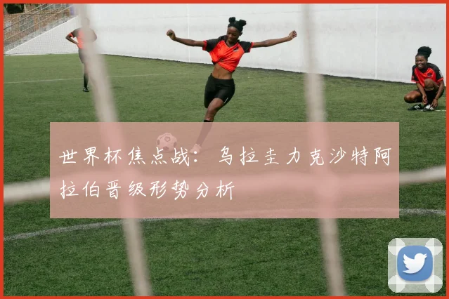 世界杯焦点战:乌拉圭力克沙特阿拉伯晋级形势分析