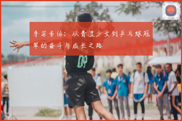 李芳专访:从青涩少女到乒乓球冠军的奋斗与成长之路